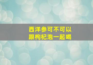 西洋参可不可以跟枸杞泡一起喝