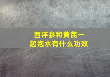 西洋参和黄芪一起泡水有什么功效