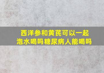 西洋参和黄芪可以一起泡水喝吗糖尿病人能喝吗