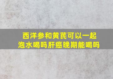 西洋参和黄芪可以一起泡水喝吗肝癌晚期能喝吗