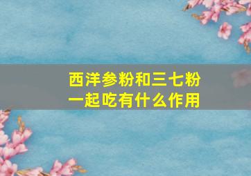 西洋参粉和三七粉一起吃有什么作用