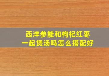 西洋参能和枸杞红枣一起煲汤吗怎么搭配好