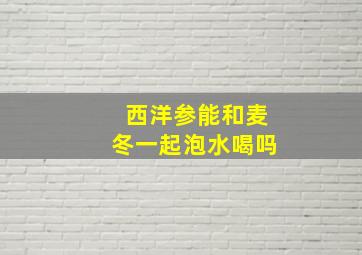 西洋参能和麦冬一起泡水喝吗