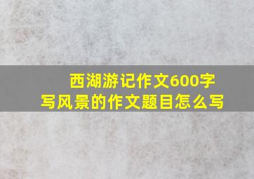 西湖游记作文600字写风景的作文题目怎么写