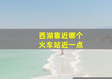 西湖靠近哪个火车站近一点