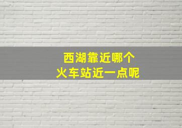 西湖靠近哪个火车站近一点呢