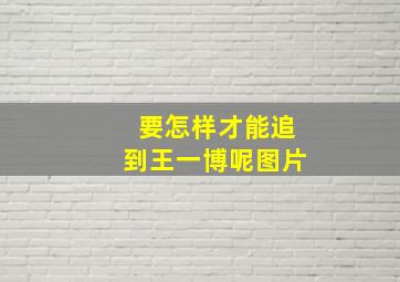 要怎样才能追到王一博呢图片