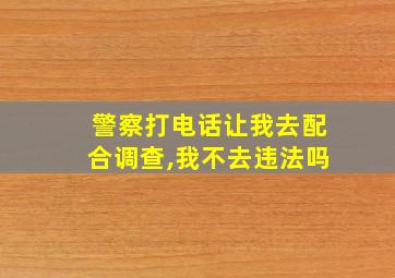 警察打电话让我去配合调查,我不去违法吗