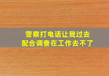 警察打电话让我过去配合调查在工作去不了