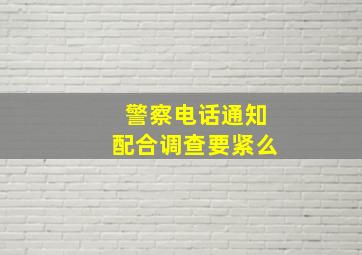 警察电话通知配合调查要紧么