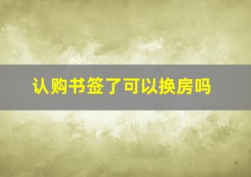 认购书签了可以换房吗