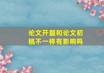 论文开题和论文初稿不一样有影响吗