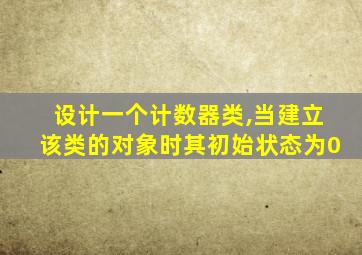 设计一个计数器类,当建立该类的对象时其初始状态为0