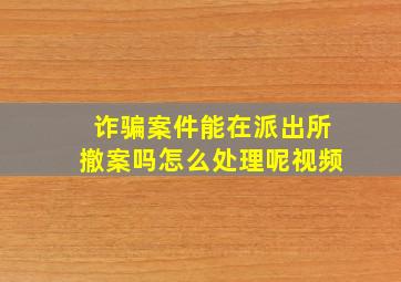 诈骗案件能在派出所撤案吗怎么处理呢视频