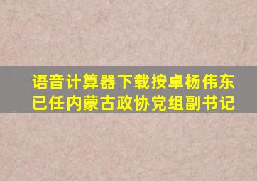 语音计算器下载按卓杨伟东已任内蒙古政协党组副书记