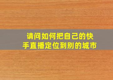 请问如何把自己的快手直播定位到别的城市