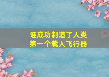 谁成功制造了人类第一个载人飞行器