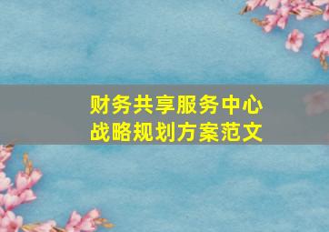 财务共享服务中心战略规划方案范文