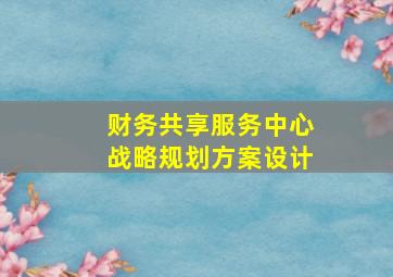 财务共享服务中心战略规划方案设计