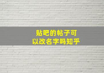 贴吧的帖子可以改名字吗知乎