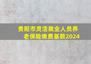 贵阳市灵活就业人员养老保险缴费基数2024