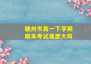 赣州市高一下学期期末考试难度大吗