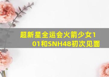 超新星全运会火箭少女101和SNH48初次见面