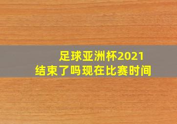 足球亚洲杯2021结束了吗现在比赛时间