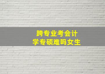 跨专业考会计学专硕难吗女生