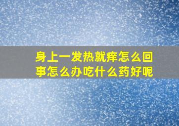 身上一发热就痒怎么回事怎么办吃什么药好呢