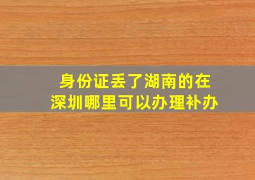 身份证丢了湖南的在深圳哪里可以办理补办