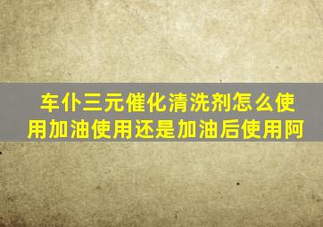 车仆三元催化清洗剂怎么使用加油使用还是加油后使用阿