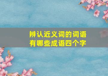 辨认近义词的词语有哪些成语四个字