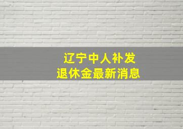 辽宁中人补发退休金最新消息