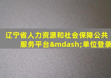 辽宁省人力资源和社会保障公共服务平台—单位登录