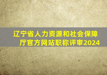 辽宁省人力资源和社会保障厅官方网站职称评审2024