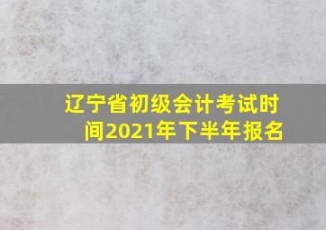 辽宁省初级会计考试时间2021年下半年报名