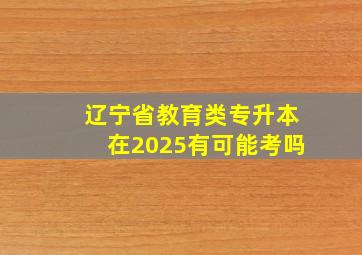 辽宁省教育类专升本在2025有可能考吗