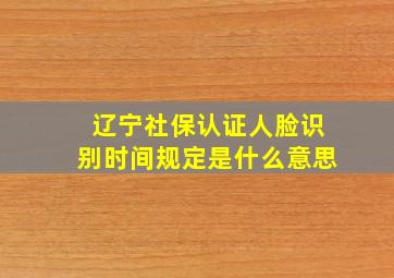 辽宁社保认证人脸识别时间规定是什么意思