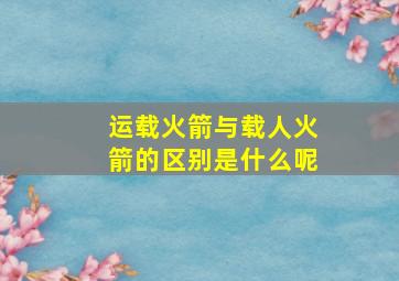 运载火箭与载人火箭的区别是什么呢