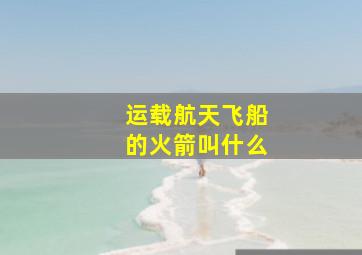 运载航天飞船的火箭叫什么