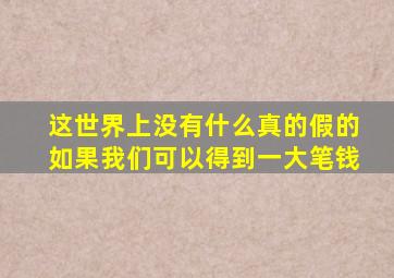 这世界上没有什么真的假的如果我们可以得到一大笔钱