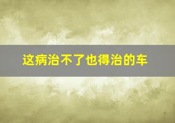 这病治不了也得治的车