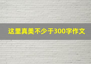 这里真美不少于300字作文