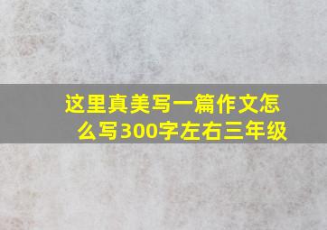 这里真美写一篇作文怎么写300字左右三年级