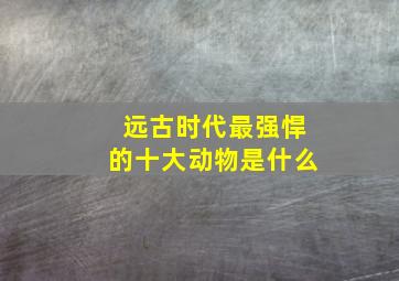 远古时代最强悍的十大动物是什么