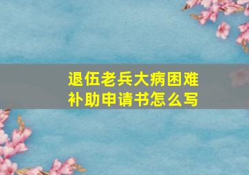 退伍老兵大病困难补助申请书怎么写