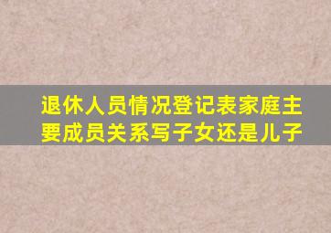 退休人员情况登记表家庭主要成员关系写子女还是儿子