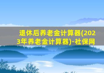 退休后养老金计算器(2023年养老金计算器)-社保网