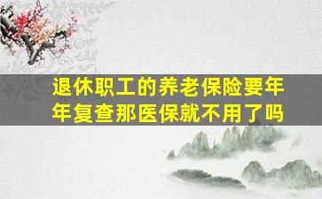 退休职工的养老保险要年年复查那医保就不用了吗